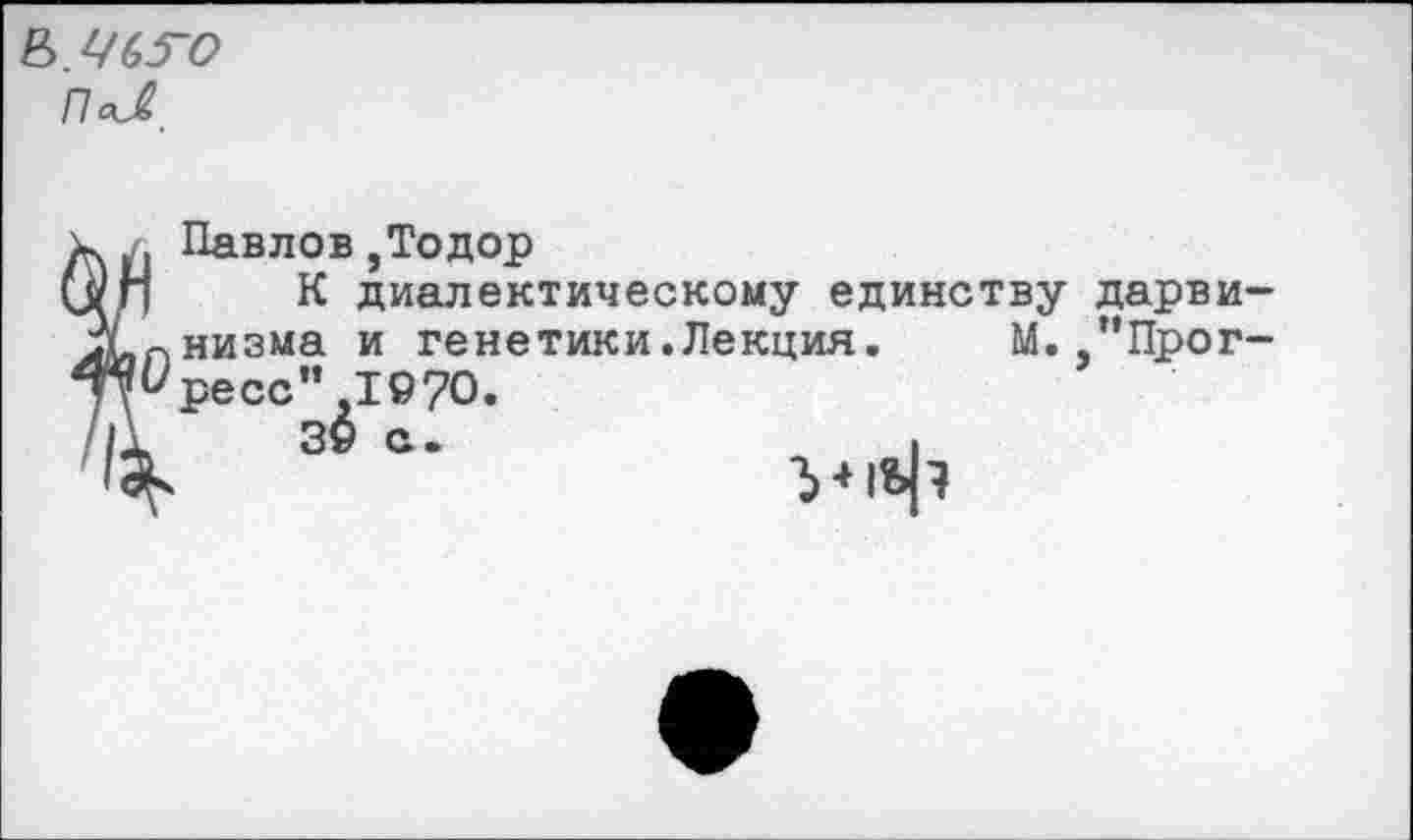 ﻿Б//63~О
Павлов,Тодор
К диалектическому единству дарви-пнизма и гене тики. Лекция. М. "Прог-^ресс" ,1970.